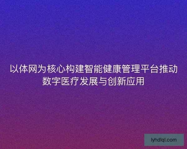 以体网为核心构建智能健康管理平台推动数字医疗发展与创新应用