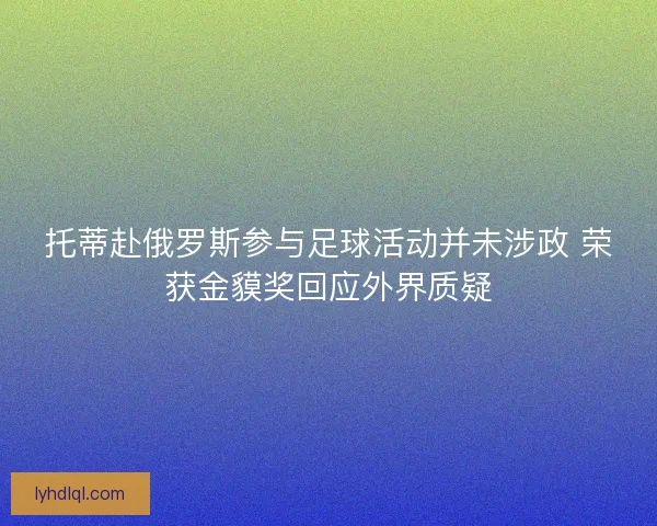 托蒂赴俄罗斯参与足球活动并未涉政 荣获金貘奖回应外界质疑