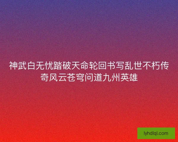 神武白无忧踏破天命轮回书写乱世不朽传奇风云苍穹问道九州英雄
