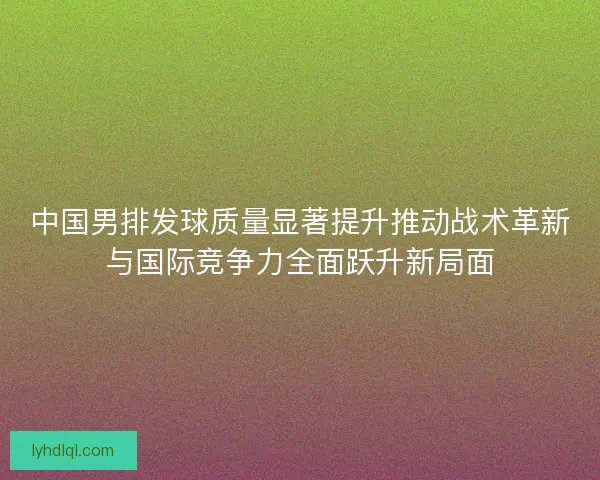 中国男排发球质量显著提升推动战术革新与国际竞争力全面跃升新局面