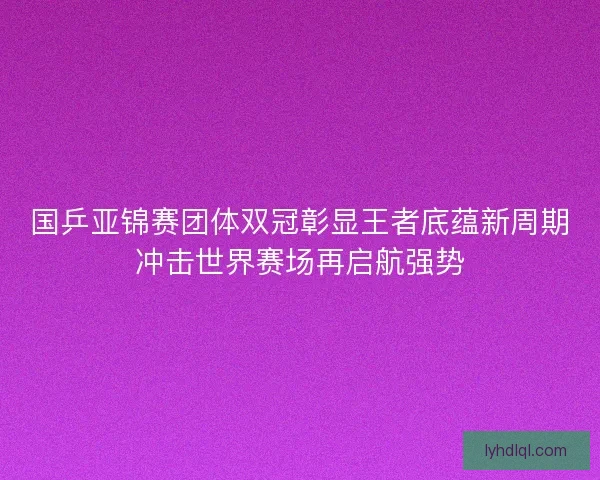 国乒亚锦赛团体双冠彰显王者底蕴新周期冲击世界赛场再启航强势